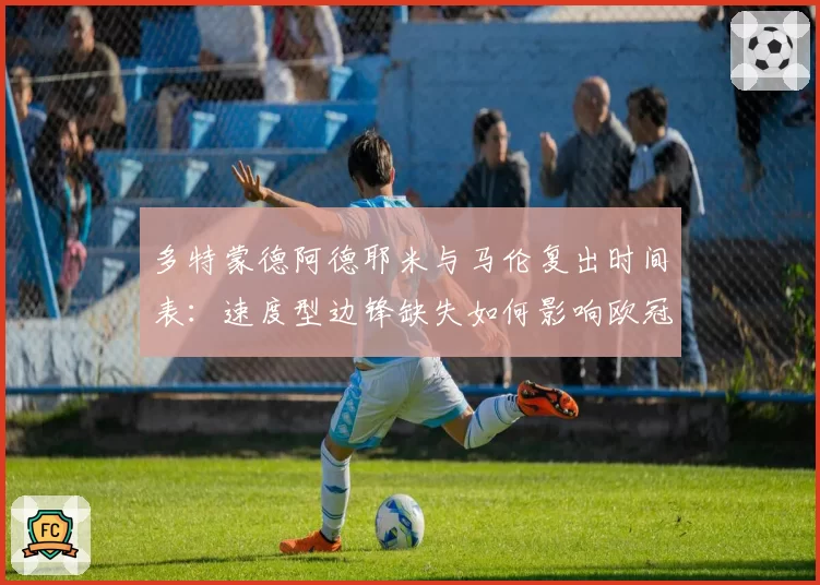 多特蒙德阿德耶米与马伦复出时间表:速度型边锋缺失如何影响欧冠战术