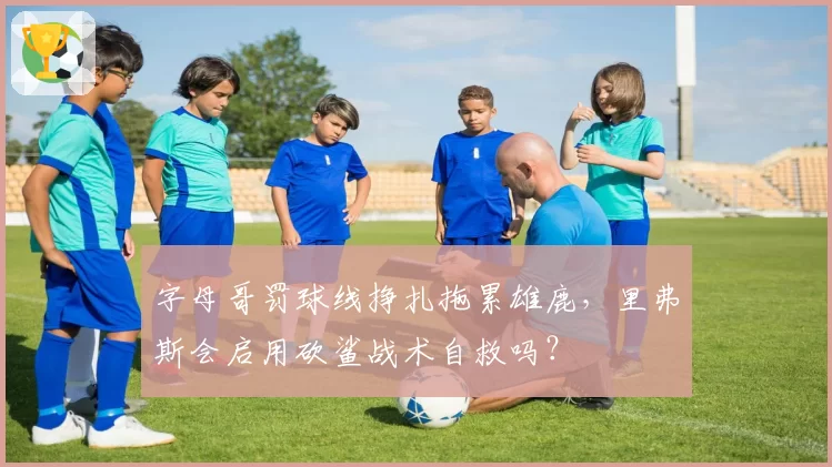字母哥罚球线挣扎拖累雄鹿,里弗斯会启用砍鲨战术自救吗?