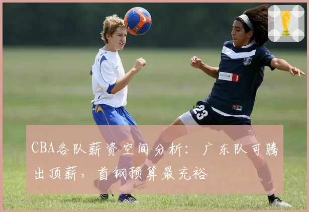 CBA各队薪资空间分析：广东队可腾出顶薪，首钢预算最充裕
