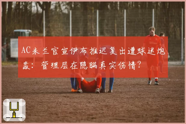 AC米兰官宣伊布推迟复出遭球迷炮轰:管理层在隐瞒真实伤情?