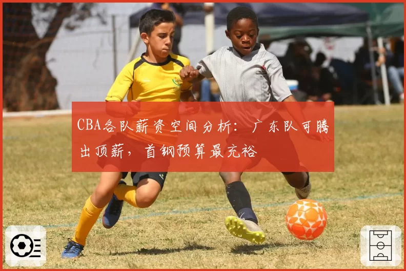 CBA各队薪资空间分析：广东队可腾出顶薪，首钢预算最充裕