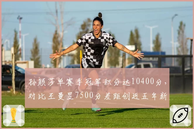 孙颖莎单赛季冠军积分达10400分,对比王曼昱7500分差距创近五年新高