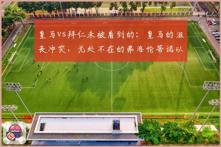 皇马vs拜仁未被看到的:皇马的沮丧冲突,无处不在的弗洛伦蒂诺以及球员们的逃避责任