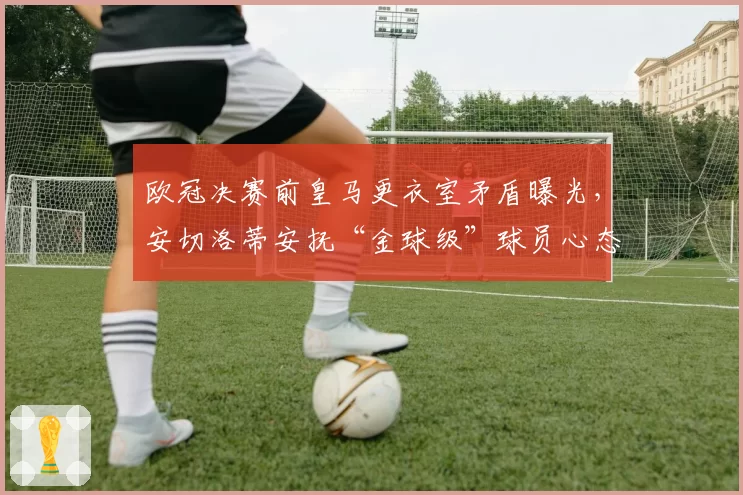 欧冠决赛前皇马更衣室矛盾曝光,安切洛蒂安抚“金球级”球员心态