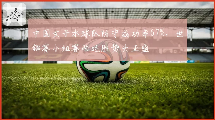 中国女子水球队防守成功率67%,世锦赛小组赛两连胜势头正盛