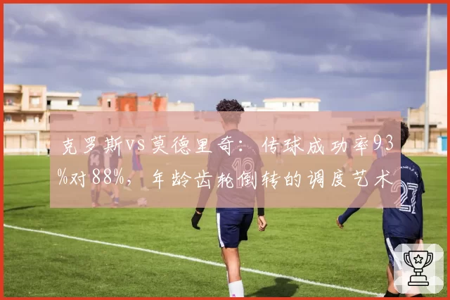 克罗斯vs莫德里奇：传球成功率93%对88%，年龄齿轮倒转的调度艺术