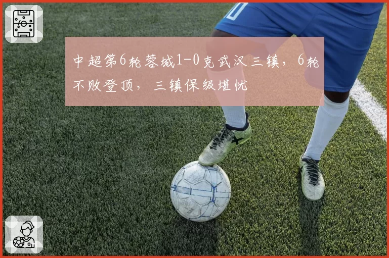 中超第6轮蓉城1-0克武汉三镇，6轮不败登顶，三镇保级堪忧