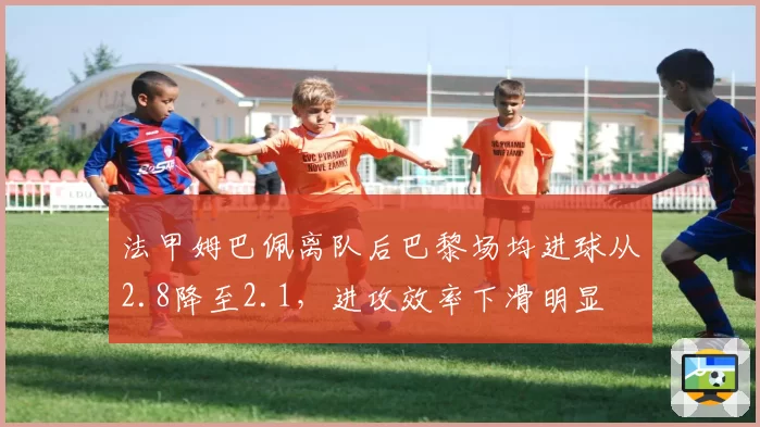 法甲姆巴佩离队后巴黎场均进球从2.8降至2.1,进攻效率下滑明显