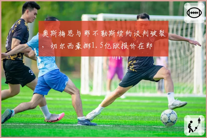 奥斯梅恩与那不勒斯续约谈判破裂,切尔西豪掷1.5亿欧报价在即
