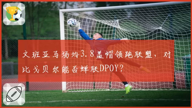 文班亚马场均3.8盖帽领跑联盟，对比戈贝尔能否蝉联DPOY？
