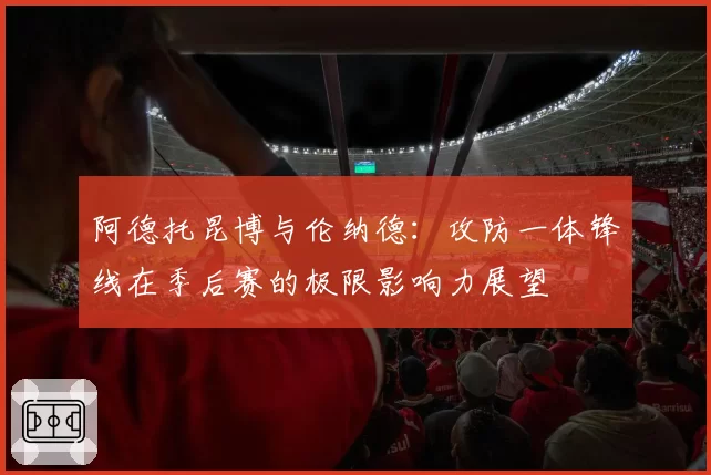 阿德托昆博与伦纳德：攻防一体锋线在季后赛的极限影响力展望