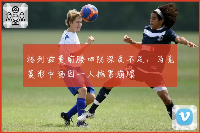 格列兹曼前腰回防深度不足,马竞菱形中场因一人拖累崩塌
