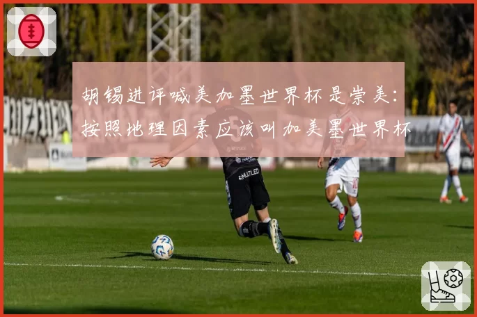 胡锡进评喊美加墨世界杯是崇美：按照地理因素应该叫加美墨世界杯