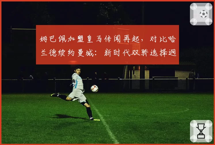 姆巴佩加盟皇马传闻再起,对比哈兰德续约曼城:新时代双骄选择迥异