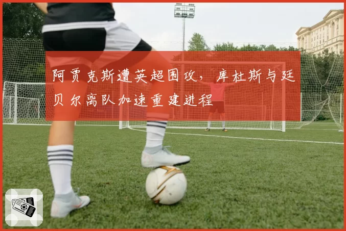 阿贾克斯遭英超围攻，库杜斯与廷贝尔离队加速重建进程