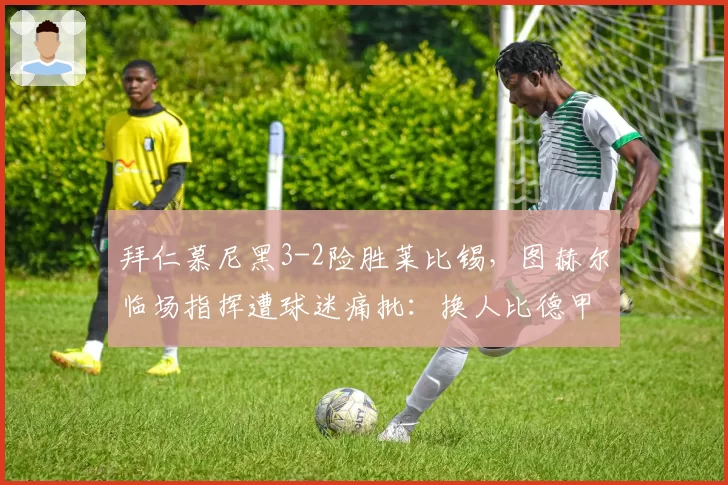 拜仁慕尼黑3-2险胜莱比锡,图赫尔临场指挥遭球迷痛批:换人比德甲还慢