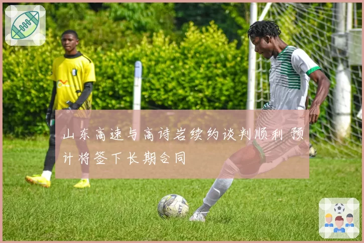 山东高速与高诗岩续约谈判顺利 预计将签下长期合同