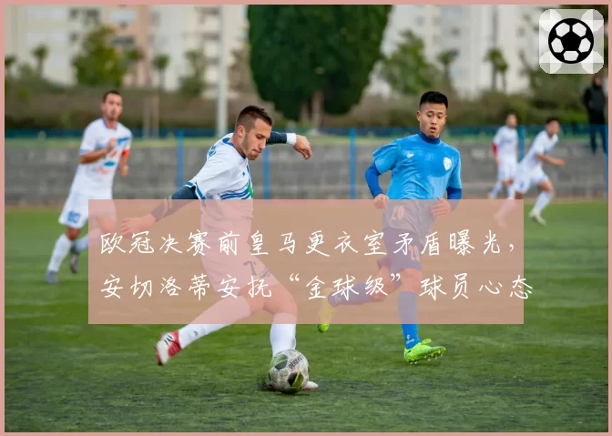 欧冠决赛前皇马更衣室矛盾曝光,安切洛蒂安抚“金球级”球员心态