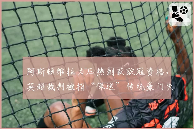 阿斯顿维拉力压热刺获欧冠资格，英超裁判被指“保送”传统豪门失败