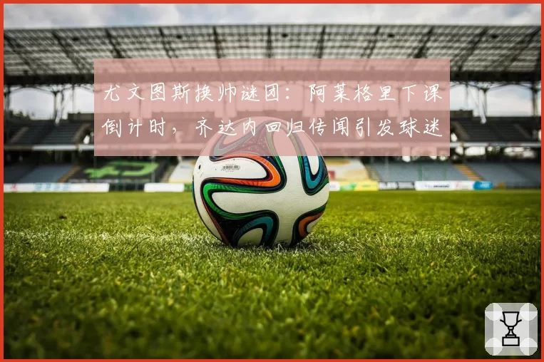 尤文图斯换帅谜团:阿莱格里下课倒计时,齐达内回归传闻引发球迷分化