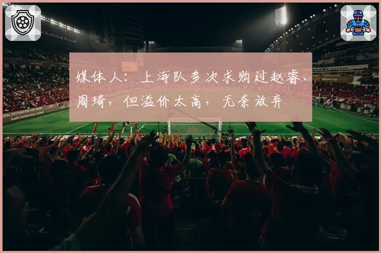 媒体人：上海队多次求购过赵睿、周琦，但溢价太高，无奈放弃