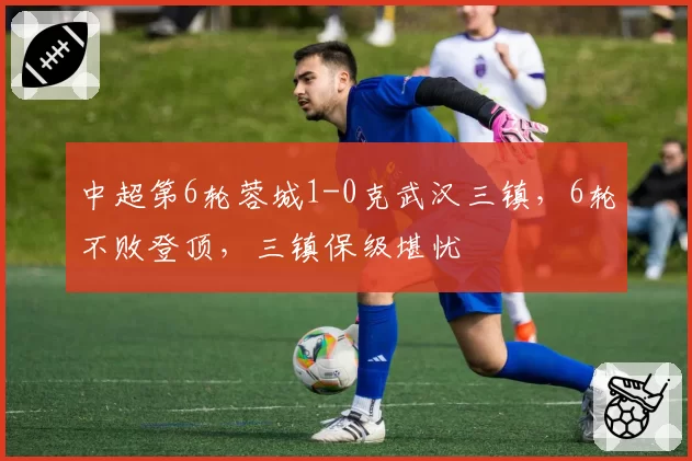 中超第6轮蓉城1-0克武汉三镇，6轮不败登顶，三镇保级堪忧