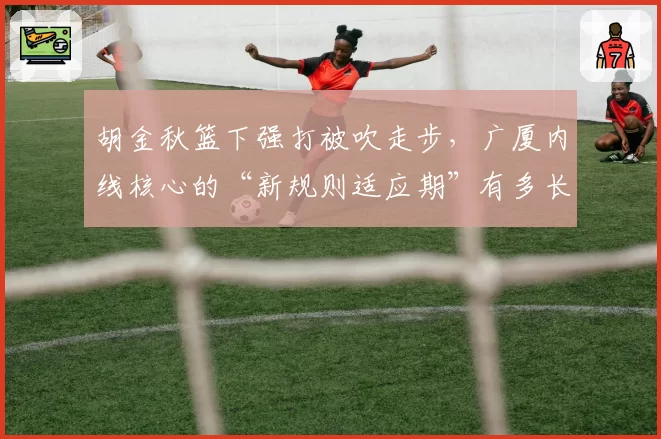 胡金秋篮下强打被吹走步，广厦内线核心的“新规则适应期”有多长？