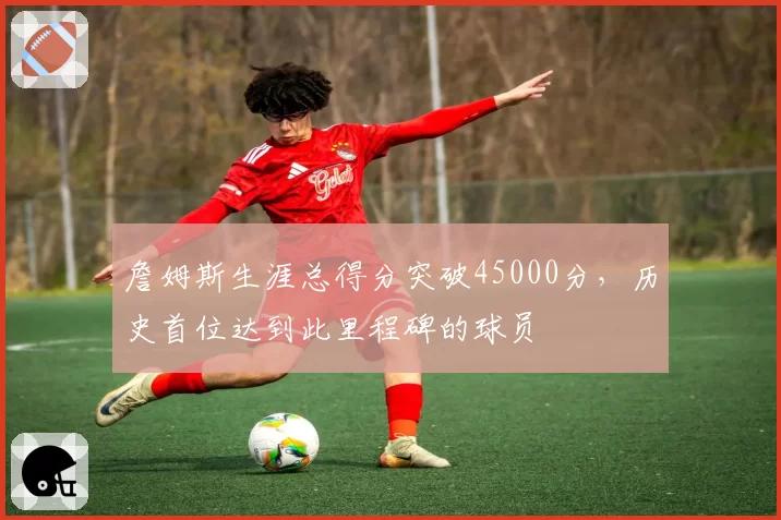 詹姆斯生涯总得分突破45000分，历史首位达到此里程碑的球员