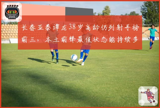 长春亚泰谭龙38岁高龄仍列射手榜前三，本土前锋最佳状态能持续多久？