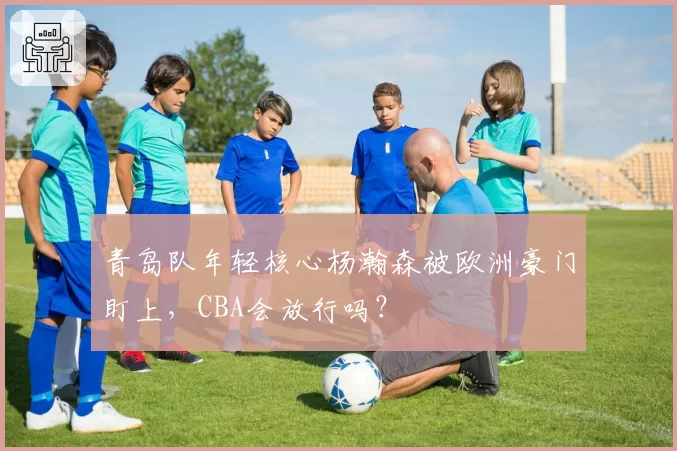青岛队年轻核心杨瀚森被欧洲豪门盯上，CBA会放行吗？