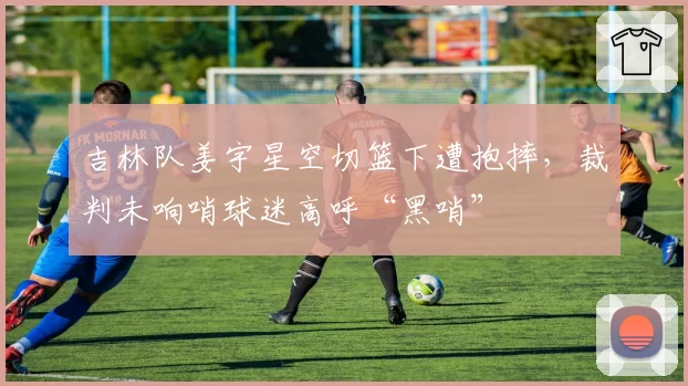 吉林队姜宇星空切篮下遭抱摔，裁判未响哨球迷高呼“黑哨”