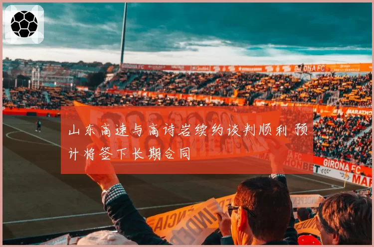 山东高速与高诗岩续约谈判顺利 预计将签下长期合同
