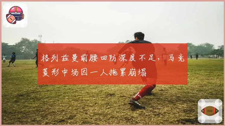 格列兹曼前腰回防深度不足,马竞菱形中场因一人拖累崩塌
