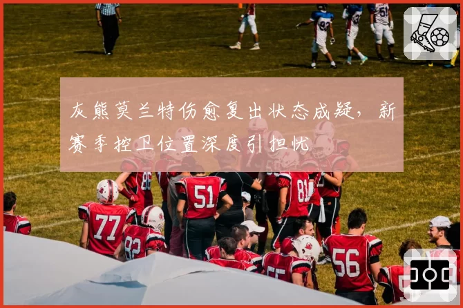 灰熊莫兰特伤愈复出状态成疑，新赛季控卫位置深度引担忧