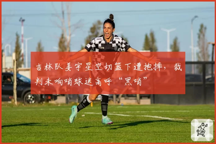 吉林队姜宇星空切篮下遭抱摔，裁判未响哨球迷高呼“黑哨”