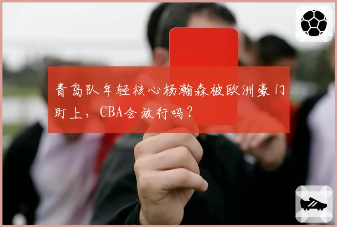 青岛队年轻核心杨瀚森被欧洲豪门盯上，CBA会放行吗？