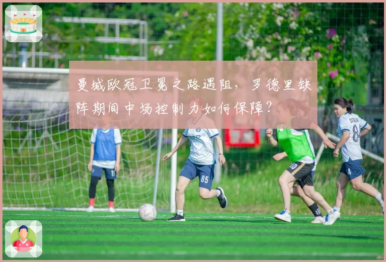 曼城欧冠卫冕之路遇阻，罗德里缺阵期间中场控制力如何保障？