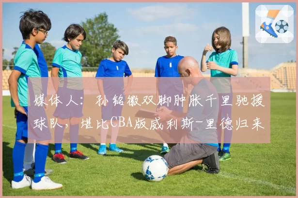 媒体人:孙铭徽双脚肿胀千里驰援球队,堪比CBA版威利斯-里德归来