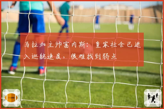 马拉加主帅富内斯:皇家社会已进入巡航速度,很难找到弱点
