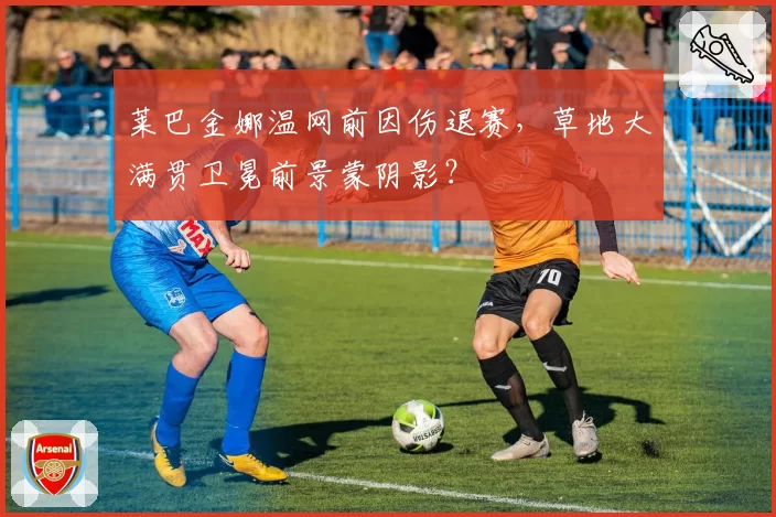 莱巴金娜温网前因伤退赛，草地大满贯卫冕前景蒙阴影？