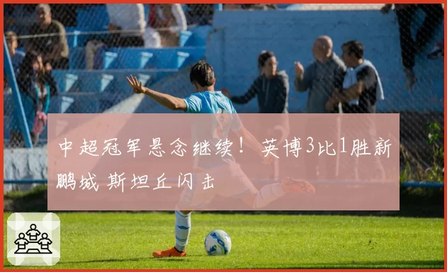 中超冠军悬念继续!英博3比1胜新鹏城 斯坦丘闪击