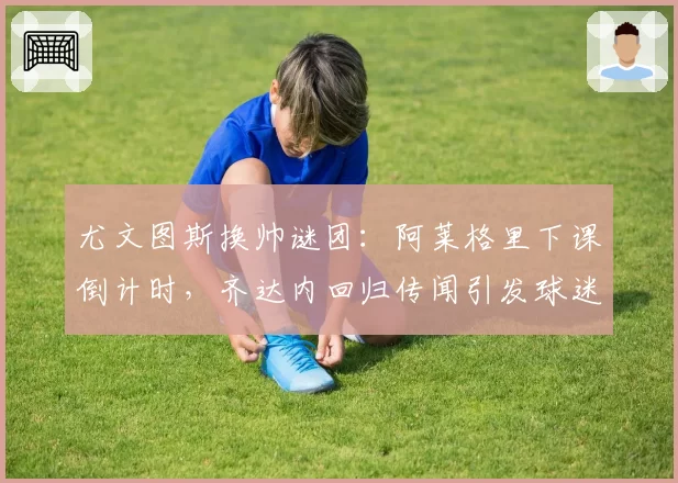 尤文图斯换帅谜团:阿莱格里下课倒计时,齐达内回归传闻引发球迷分化