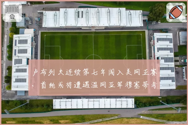 卢布列夫连续第七年闯入美网正赛，首轮或将遭遇温网亚军穆塞蒂考验