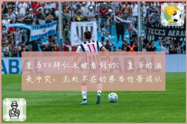 皇马vs拜仁未被看到的:皇马的沮丧冲突,无处不在的弗洛伦蒂诺以及球员们的逃避责任