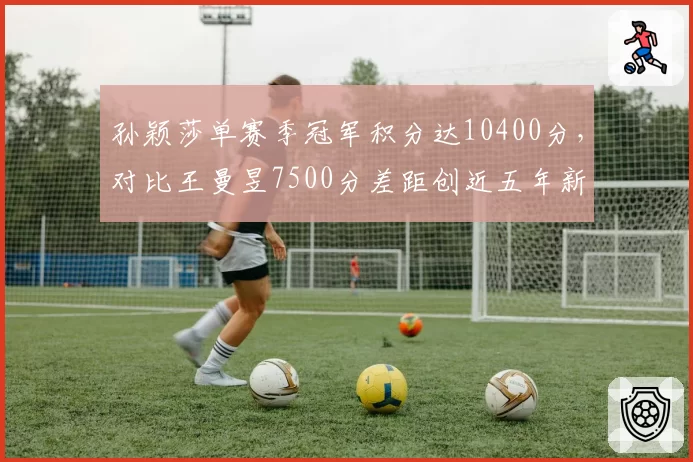 孙颖莎单赛季冠军积分达10400分,对比王曼昱7500分差距创近五年新高