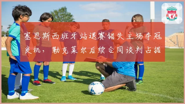 塞恩斯西班牙站退赛错失主场夺冠良机,勒克莱尔后续合同谈判占据主动地位