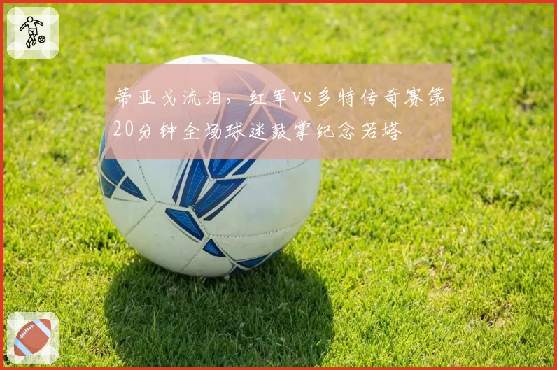 蒂亚戈流泪，红军vs多特传奇赛第20分钟全场球迷鼓掌纪念若塔