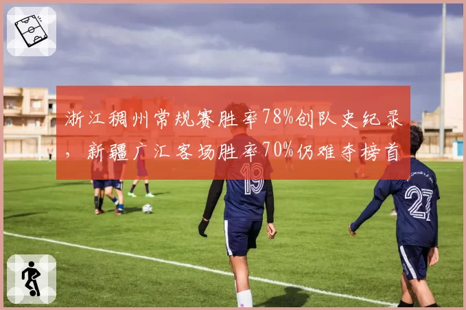 浙江稠州常规赛胜率78%创队史纪录,新疆广汇客场胜率70%仍难夺榜首