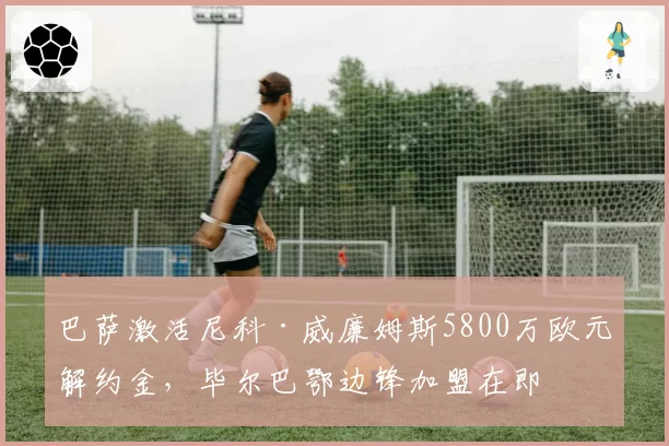 巴萨激活尼科·威廉姆斯5800万欧元解约金,毕尔巴鄂边锋加盟在即