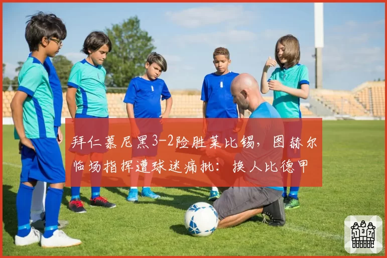 拜仁慕尼黑3-2险胜莱比锡,图赫尔临场指挥遭球迷痛批:换人比德甲还慢